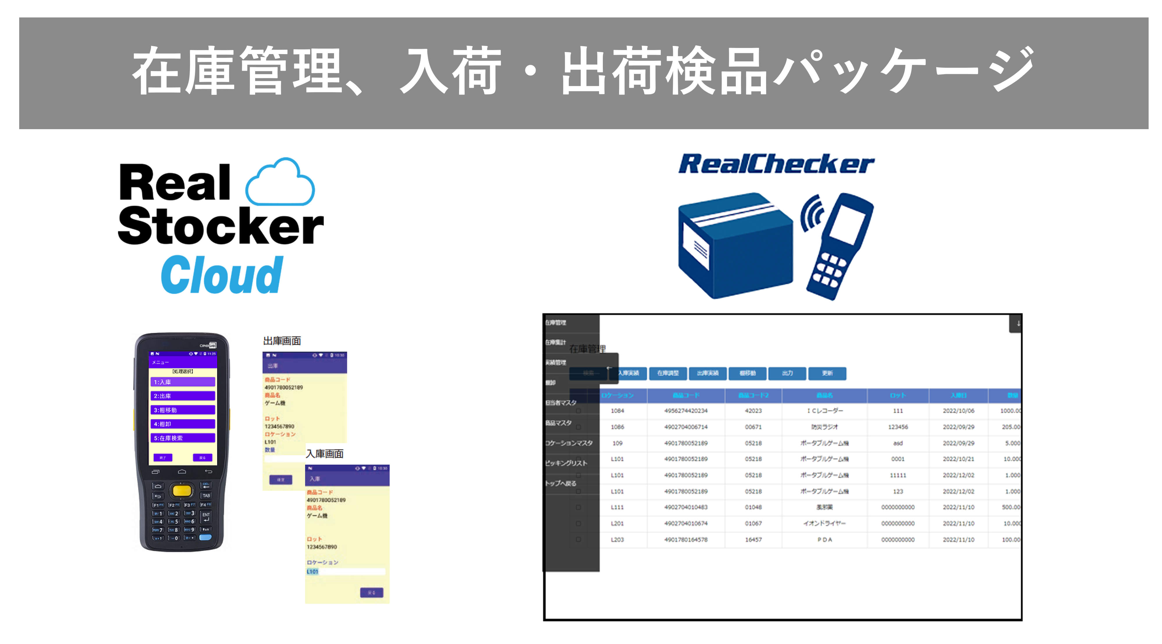 ■　在庫管理・入出荷検品システム
　　Realシリーズ
 
バーコードハンディターミナルを使って簡単確実な在庫管理ができます。クラウドタイプをオンプレミス型の両方に対応。簡易のピッキングリストを使った出庫検品も可能。お求めやすい価格で小中規模の倉庫の在庫管理に最適です。
在庫管理管理システム RealStocker Cloud 紹介ページへ
簡易検品パッケージ RealChecker 紹介ページへ
 
